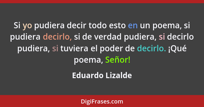 Si yo pudiera decir todo esto en un poema, si pudiera decirlo, si de verdad pudiera, si decirlo pudiera, si tuviera el poder de deci... - Eduardo Lizalde