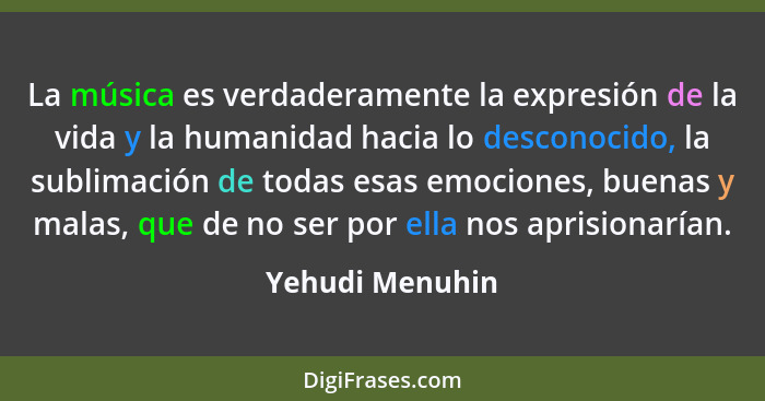 La música es verdaderamente la expresión de la vida y la humanidad hacia lo desconocido, la sublimación de todas esas emociones, buen... - Yehudi Menuhin