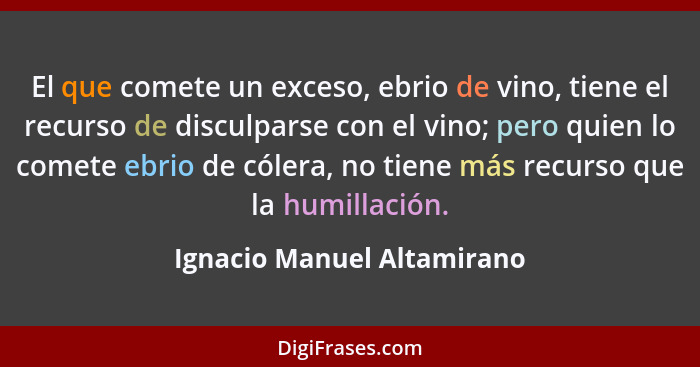 El que comete un exceso, ebrio de vino, tiene el recurso de disculparse con el vino; pero quien lo comete ebrio de cólera,... - Ignacio Manuel Altamirano