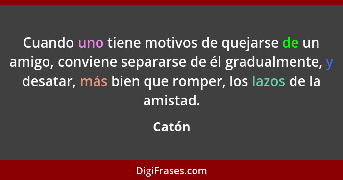 Cuando uno tiene motivos de quejarse de un amigo, conviene separarse de él gradualmente, y desatar, más bien que romper, los lazos de la amist... - Catón