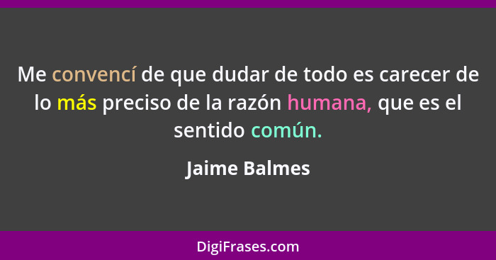 Me convencí de que dudar de todo es carecer de lo más preciso de la razón humana, que es el sentido común.... - Jaime Balmes