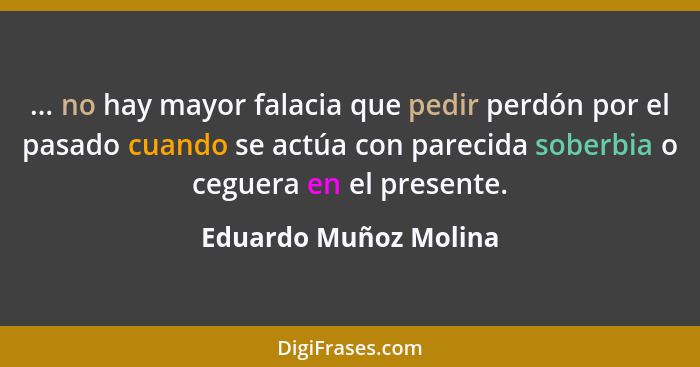 ... no hay mayor falacia que pedir perdón por el pasado cuando se actúa con parecida soberbia o ceguera en el presente.... - Eduardo Muñoz Molina