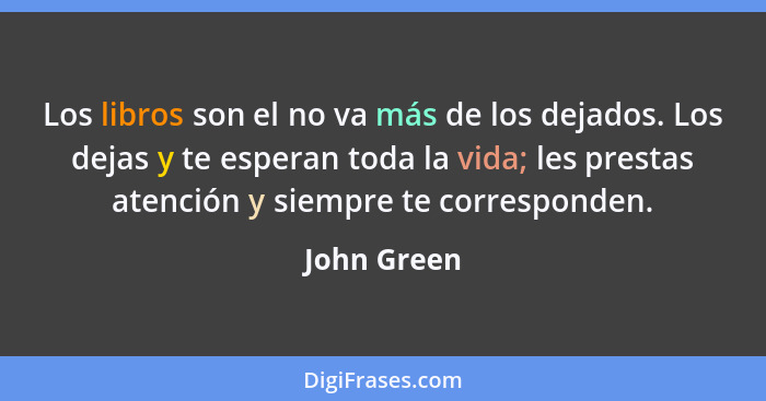 Los libros son el no va más de los dejados. Los dejas y te esperan toda la vida; les prestas atención y siempre te corresponden.... - John Green