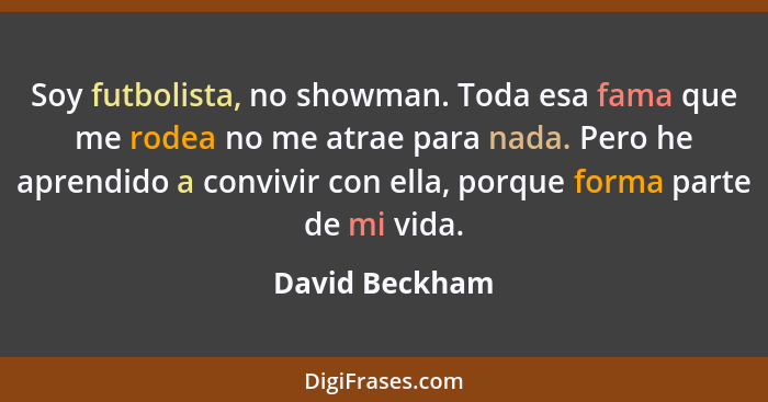 Soy futbolista, no showman. Toda esa fama que me rodea no me atrae para nada. Pero he aprendido a convivir con ella, porque forma part... - David Beckham